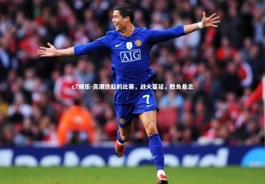 c7娱乐-高潮迭起的比赛，战火蔓延，胜负悬念