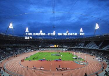 c7娱乐-斯旺西客场一战获胜，英超球队喜迎胜利，斯旺西主帅